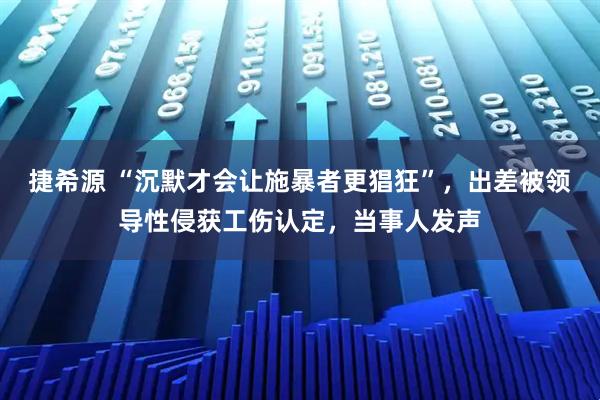 捷希源 “沉默才会让施暴者更猖狂”，出差被领导性侵获工伤认定，当事人发声