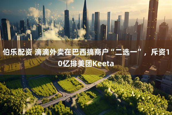 伯乐配资 滴滴外卖在巴西搞商户“二选一”，斥资10亿排美团Keeta