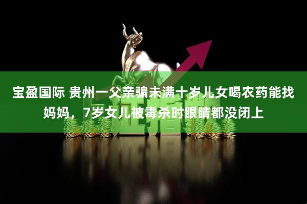 宝盈国际 贵州一父亲骗未满十岁儿女喝农药能找妈妈，7岁女儿被毒杀时眼睛都没闭上