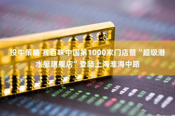 投牛策略 赛百味中国第1000家门店暨“超级潜水艇旗舰店”登陆上海淮海中路