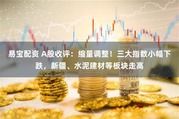 易宝配资 A股收评：缩量调整！三大指数小幅下跌，新疆、水泥建材等板块走高
