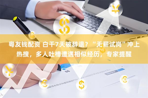 粤友钱配资 白干7天被辞退？“无薪试岗”冲上热搜，多人吐槽遭遇相似经历，专家提醒
