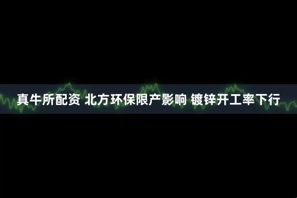 真牛所配资 北方环保限产影响 镀锌开工率下行