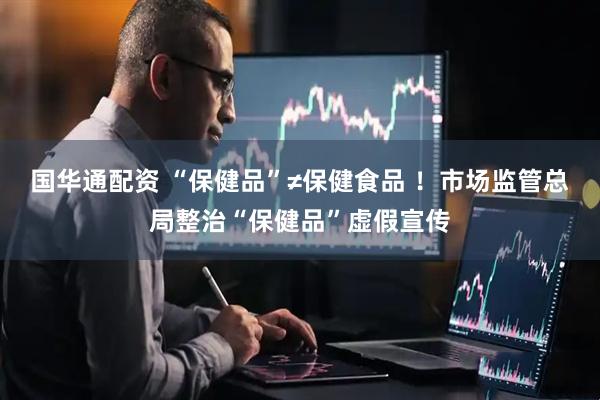 国华通配资 “保健品”≠保健食品 ！市场监管总局整治“保健品”虚假宣传