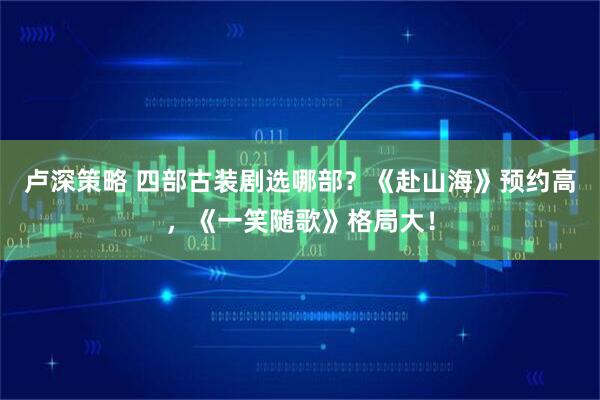 卢深策略 四部古装剧选哪部？《赴山海》预约高，《一笑随歌》格局大！