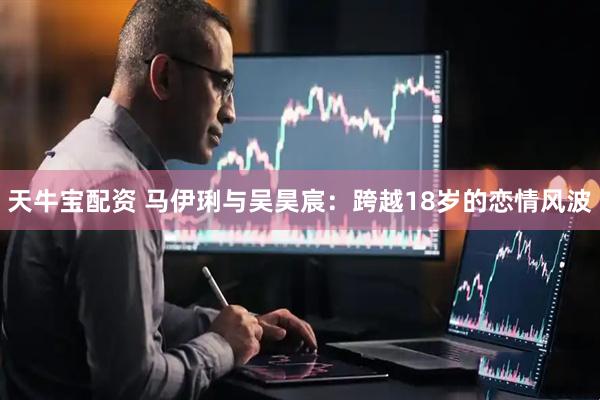 天牛宝配资 马伊琍与吴昊宸：跨越18岁的恋情风波