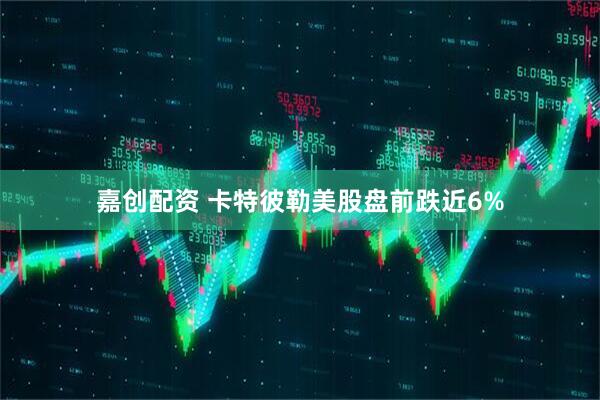 嘉创配资 卡特彼勒美股盘前跌近6%
