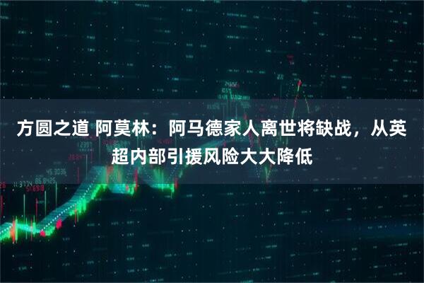 方圆之道 阿莫林：阿马德家人离世将缺战，从英超内部引援风险大大降低