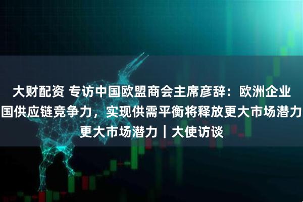 大财配资 专访中国欧盟商会主席彦辞:欧洲企业回流印证中国供应链竞争力,实现供需平衡将释放更大市场潜力|大使访谈
