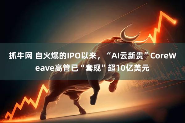 抓牛网 自火爆的IPO以来，“AI云新贵”CoreWeave高管已“套现”超10亿美元