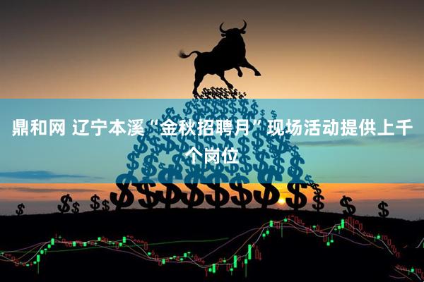 鼎和网 辽宁本溪“金秋招聘月”现场活动提供上千个岗位