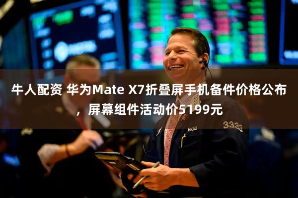 牛人配资 华为Mate X7折叠屏手机备件价格公布，屏幕组件活动价5199元