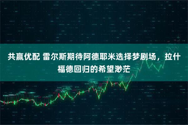 共赢优配 雷尔斯期待阿德耶米选择梦剧场，拉什福德回归的希望渺茫