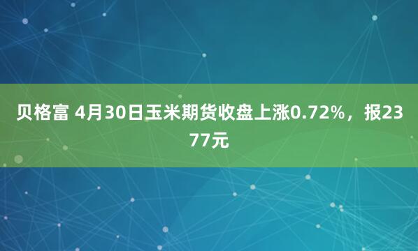 贝格富 4月30日玉米期货收盘上涨0.72%,报2377元