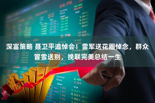 深富策略 聂卫平追悼会！雷军送花圈悼念，群众冒雪送别，挽联完美总结一生