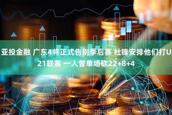 亚投金融 广东4将正式告别季后赛 杜锋安排他们打U21联赛 一人曾单场砍22+8+4