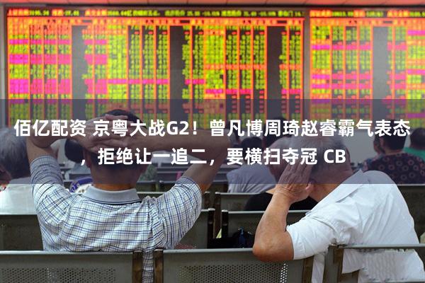 佰亿配资 京粤大战G2！曾凡博周琦赵睿霸气表态，拒绝让一追二，要横扫夺冠 CB