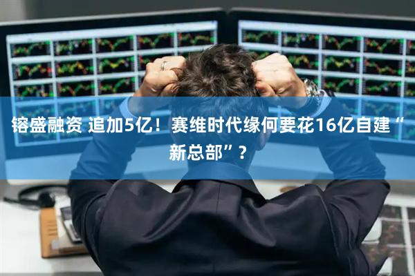 镕盛融资 追加5亿！赛维时代缘何要花16亿自建“新总部”？