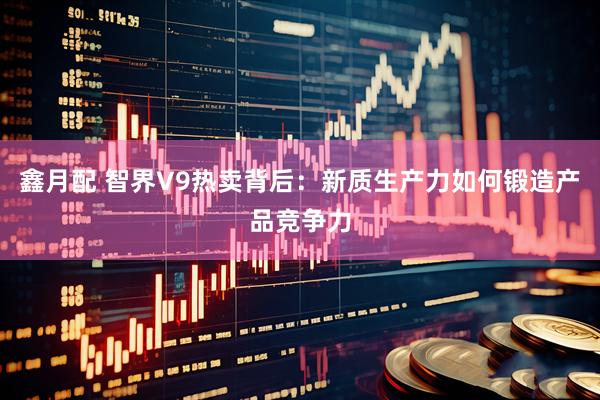 鑫月配 智界V9热卖背后：新质生产力如何锻造产品竞争力